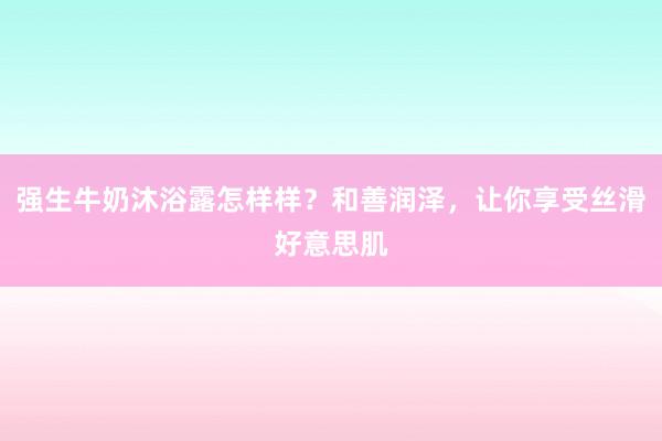 强生牛奶沐浴露怎样样？和善润泽，让你享受丝滑好意思肌