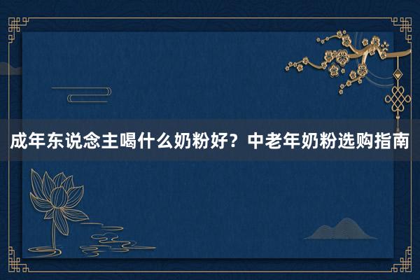 成年东说念主喝什么奶粉好？中老年奶粉选购指南