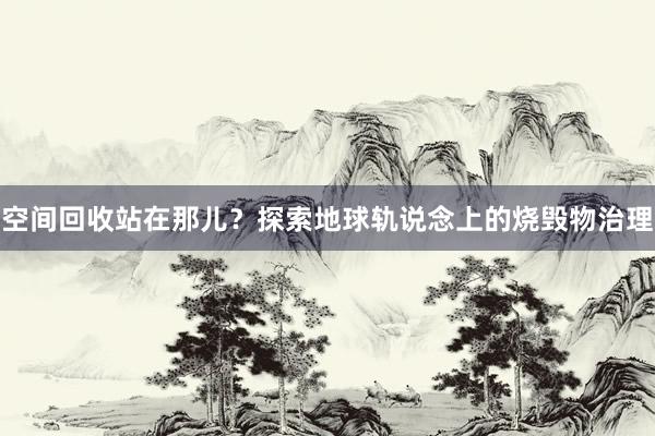 空间回收站在那儿？探索地球轨说念上的烧毁物治理